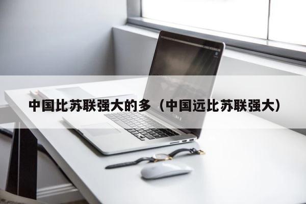 中国比苏联强大的多（中国远比苏联强大） 第1张