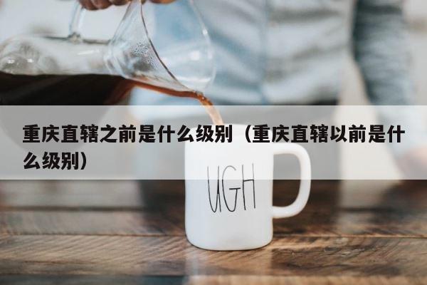 重庆直辖之前是什么级别（重庆直辖以前是什么级别） 第1张