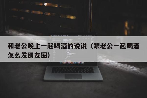 和老公晚上一起喝酒的说说（跟老公一起喝酒怎么发朋友圈） 第1张
