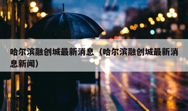 哈尔滨融创城最新消息（哈尔滨融创城最新消息新闻） 第1张