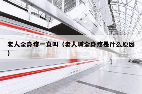 老人全身疼一直叫（老人喊全身疼是什么原因） 第1张