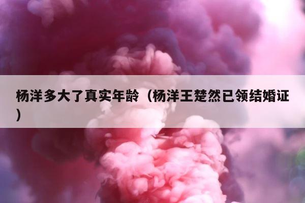 杨洋多大了真实年龄（杨洋王楚然已领结婚证） 第1张