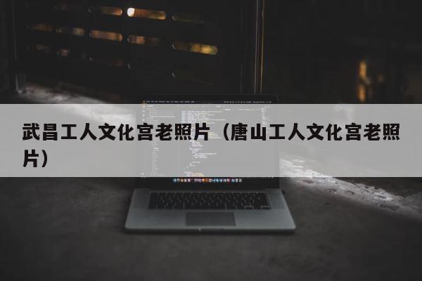 武昌工人文化宫老照片（唐山工人文化宫老照片） 第1张