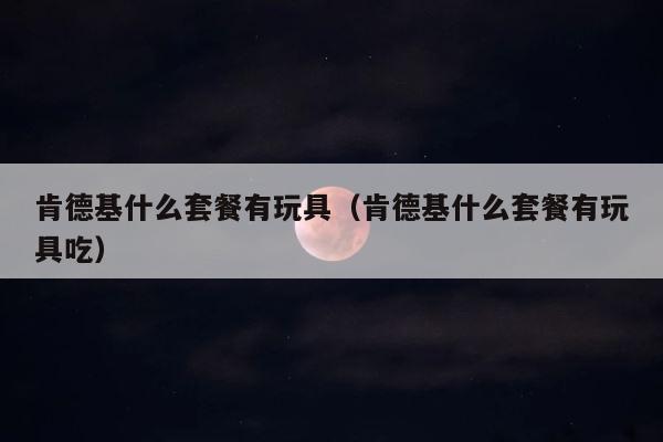 肯德基什么套餐有玩具（肯德基什么套餐有玩具吃） 第1张