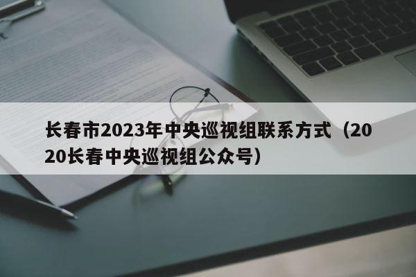长春市2023年中央巡视组联系方式（2020长春中央巡视组公众号） 第1张