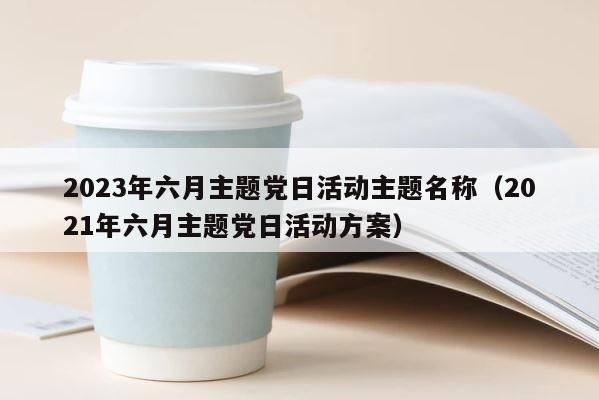 2023年六月主题党日活动主题名称（2021年六月主题党日活动方案） 第1张