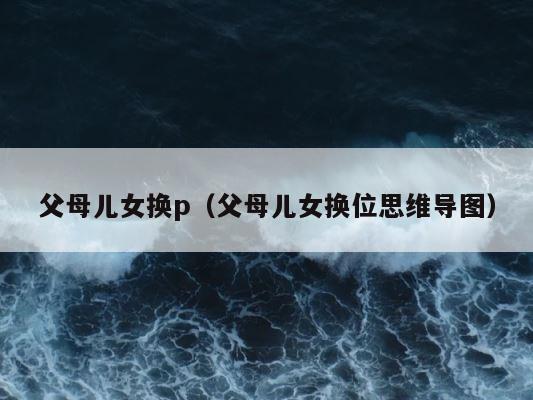 父母儿女换p（父母儿女换位思维导图） 第1张