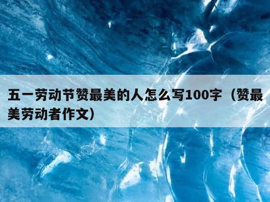 五一劳动节赞最美的人怎么写100字（赞最美劳动者作文） 第1张
