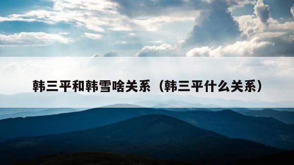 韩三平和韩雪啥关系（韩三平什么关系） 第1张