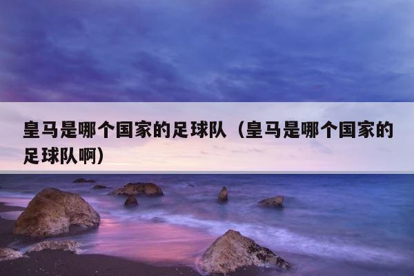 皇马是哪个国家的足球队（皇马是哪个国家的足球队啊） 第1张
