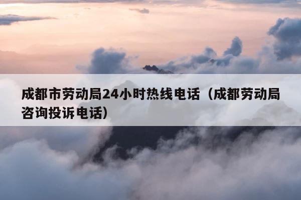成都市劳动局24小时热线电话（成都劳动局咨询投诉电话） 第1张