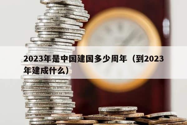 2023年是中国建国多少周年（到2023年建成什么） 第1张