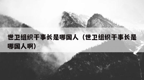世卫组织干事长是哪国人（世卫组织干事长是哪国人啊） 第1张
