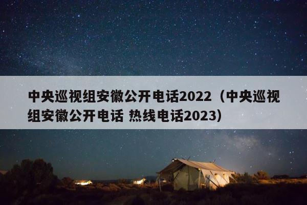 中央巡视组安徽公开电话2022（中央巡视组安徽公开电话 热线电话2023） 第1张
