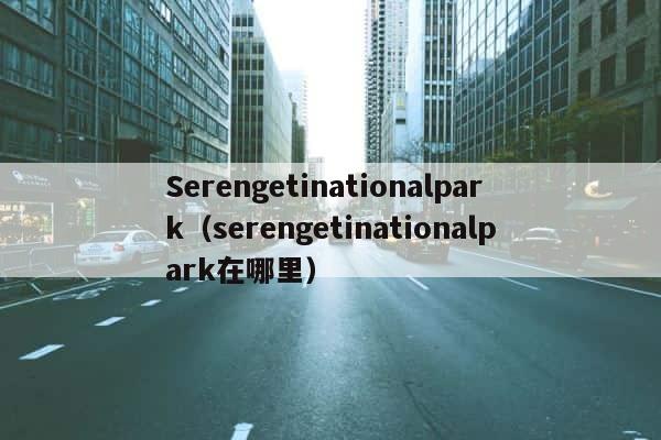 Serengetinationalpark（serengetinationalpark在哪里） 第1张