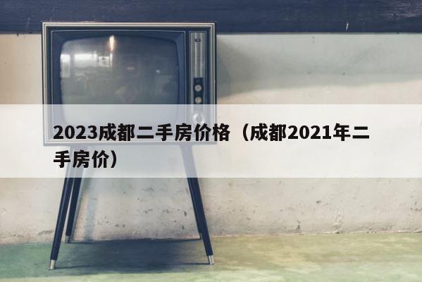 2023成都二手房价格（成都2021年二手房价） 第1张