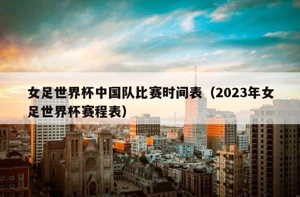 女足世界杯中国队比赛时间表（2023年女足世界杯赛程表） 第1张