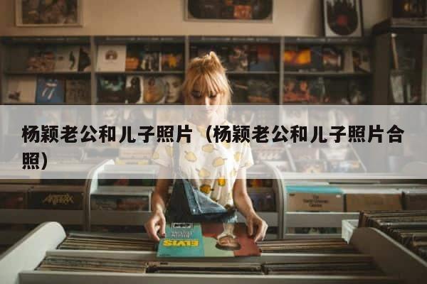 杨颖老公和儿子照片（杨颖老公和儿子照片合照） 第1张