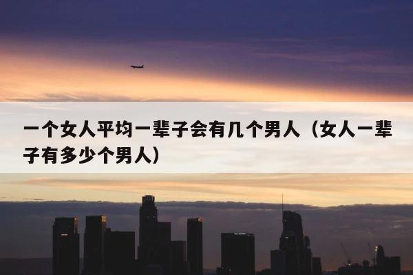 一个女人平均一辈子会有几个男人（女人一辈子有多少个男人） 第1张