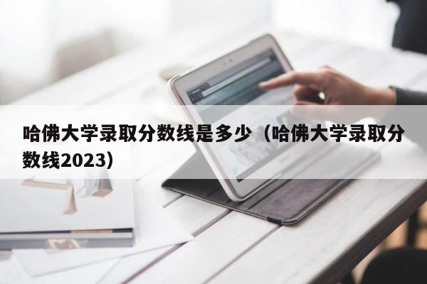 哈佛大学录取分数线是多少（哈佛大学录取分数线2023） 第1张