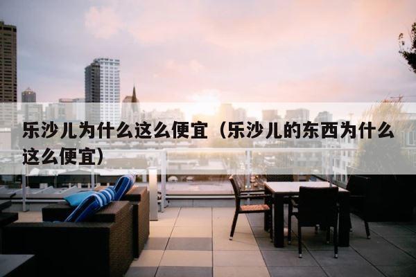 乐沙儿为什么这么便宜（乐沙儿的东西为什么这么便宜） 第1张