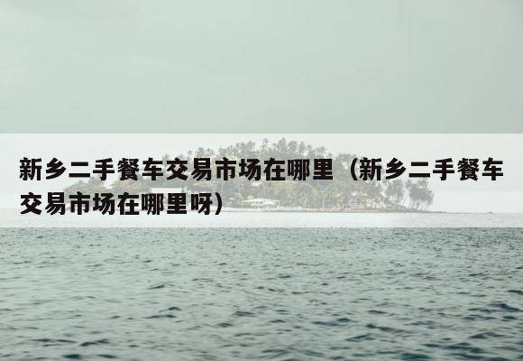 新乡二手餐车交易市场在哪里（新乡二手餐车交易市场在哪里呀） 第1张