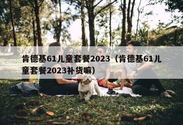 肯德基61儿童套餐2023（肯德基61儿童套餐2023补货嘛） 第1张