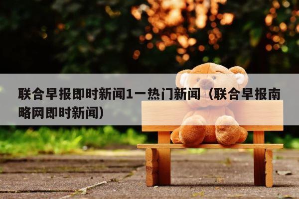 联合早报即时新闻1一热门新闻（联合早报南略网即时新闻） 第1张