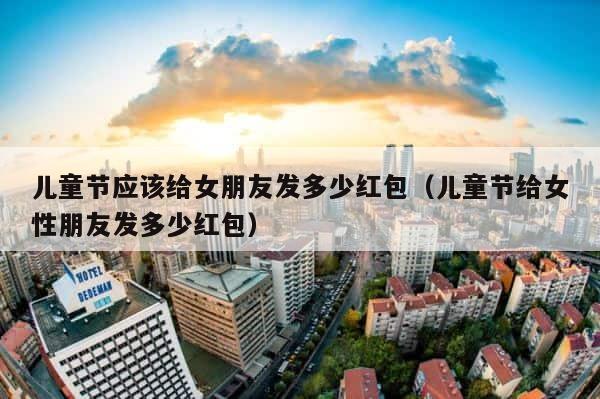 儿童节应该给女朋友发多少红包（儿童节给女性朋友发多少红包） 第1张
