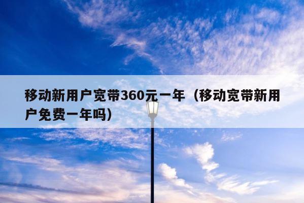 移动新用户宽带360元一年（移动宽带新用户免费一年吗） 第1张