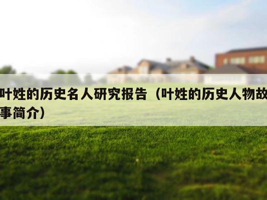叶姓的历史名人研究报告（叶姓的历史人物故事简介） 第1张