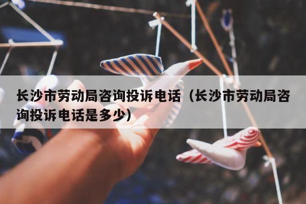 长沙市劳动局咨询投诉电话（长沙市劳动局咨询投诉电话是多少） 第1张