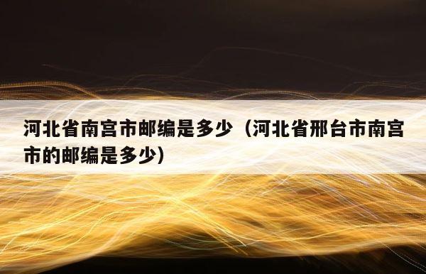 河北省南宫市邮编是多少（河北省邢台市南宫市的邮编是多少） 第1张