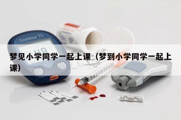 梦见小学同学一起上课（梦到小学同学一起上课） 第1张