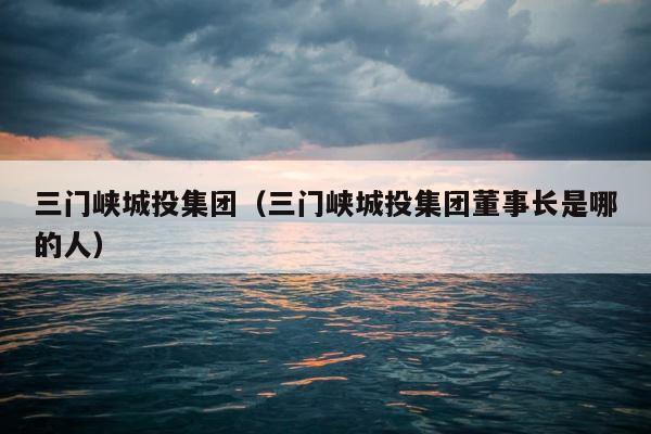 三门峡城投集团（三门峡城投集团董事长是哪的人） 第1张