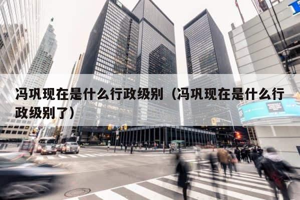 冯巩现在是什么行政级别（冯巩现在是什么行政级别了） 第1张