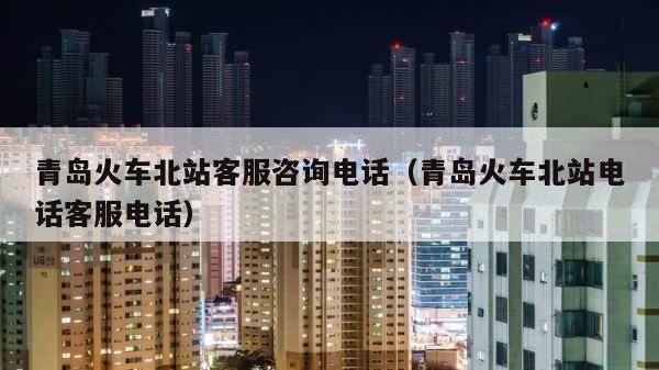 青岛火车北站客服咨询电话（青岛火车北站电话客服电话） 第1张