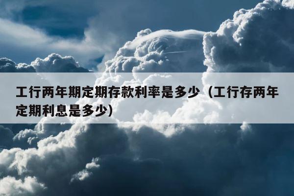 工行两年期定期存款利率是多少（工行存两年定期利息是多少） 第1张