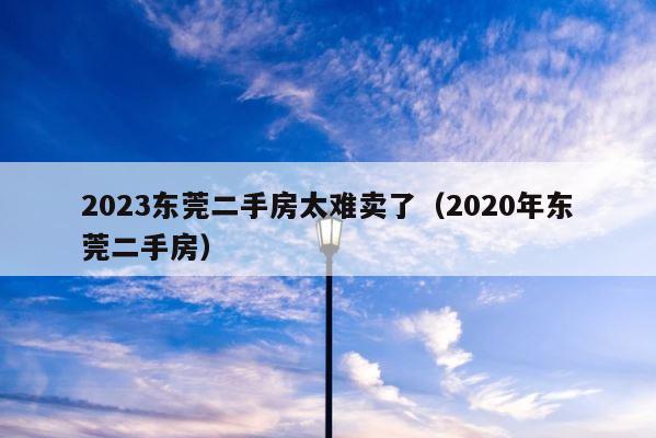 2023东莞二手房太难卖了（2020年东莞二手房） 第1张