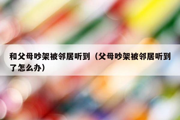 和父母吵架被邻居听到（父母吵架被邻居听到了怎么办） 第1张