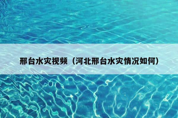 邢台水灾视频（河北邢台水灾情况如何） 第1张