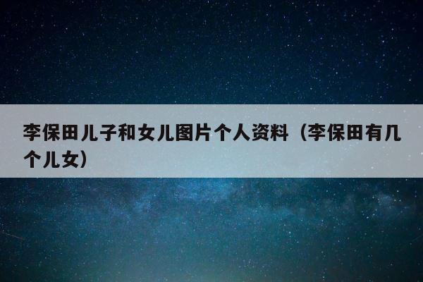 李保田儿子和女儿图片个人资料（李保田有几个儿女） 第1张