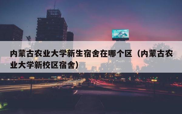 内蒙古农业大学新生宿舍在哪个区（内蒙古农业大学新校区宿舍） 第1张