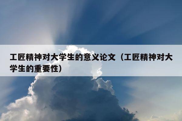 工匠精神对大学生的意义论文（工匠精神对大学生的重要性） 第1张