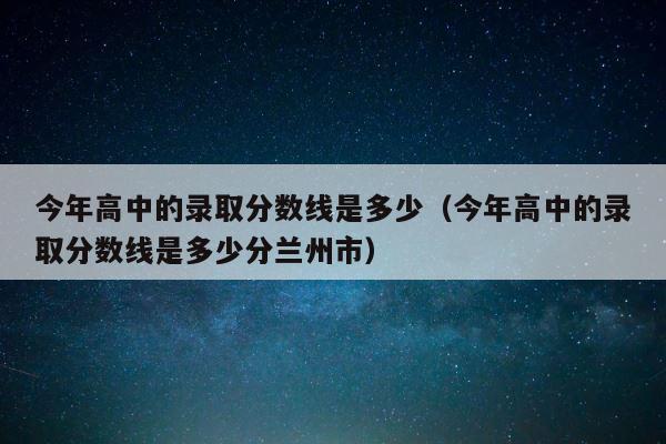 今年高中的录取分数线是多少（今年高中的录取分数线是多少分兰州市） 第1张