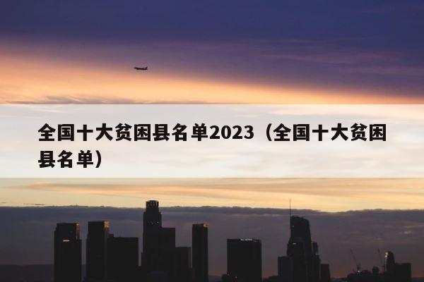 全国十大贫困县名单2023（全国十大贫困县名单） 第1张