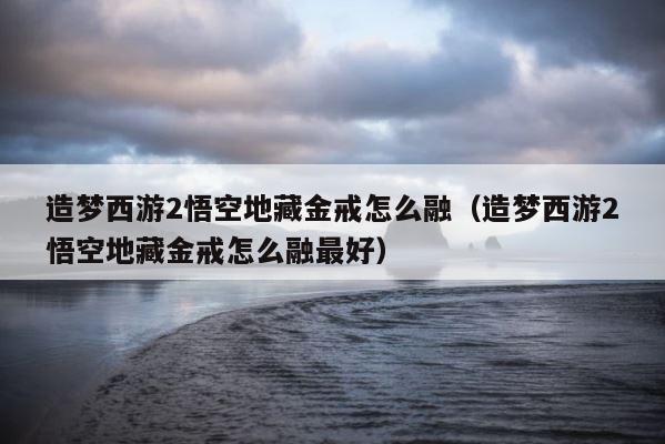 造梦西游2悟空地藏金戒怎么融（造梦西游2悟空地藏金戒怎么融最好） 第1张