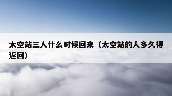 太空站三人什么时候回来（太空站的人多久得返回） 第1张