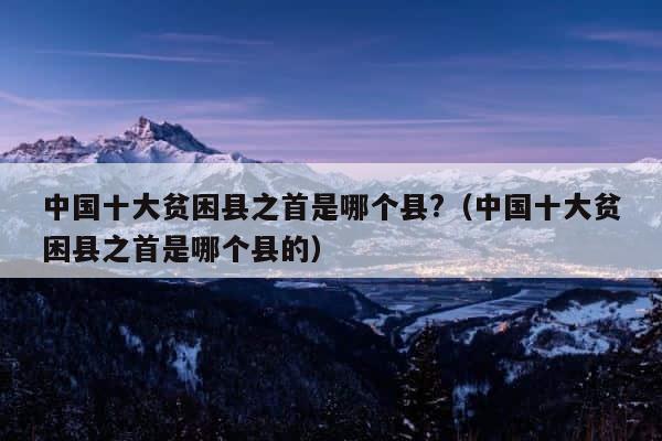 中国十大贫困县之首是哪个县?（中国十大贫困县之首是哪个县的） 第1张