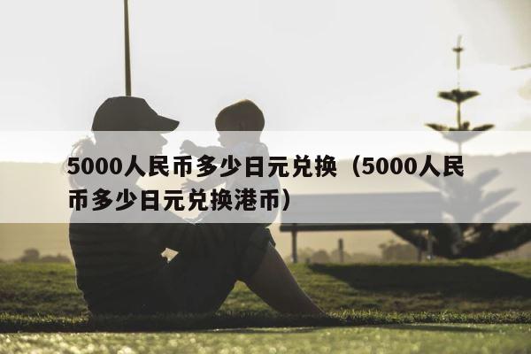 5000人民币多少日元兑换（5000人民币多少日元兑换港币） 第1张